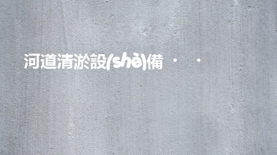 河道清淤設(shè)備，廠家專業(yè)保障水質(zhì)清潔